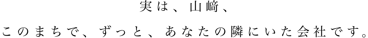 実は、山﨑、このまちで、ずっと、あなたの隣にいた会社です。